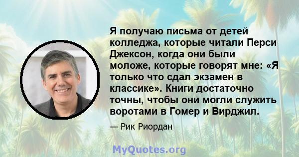 Я получаю письма от детей колледжа, которые читали Перси Джексон, когда они были моложе, которые говорят мне: «Я только что сдал экзамен в классике». Книги достаточно точны, чтобы они могли служить воротами в Гомер и