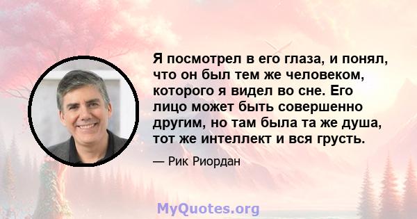 Я посмотрел в его глаза, и понял, что он был тем же человеком, которого я видел во сне. Его лицо может быть совершенно другим, но там была та же душа, тот же интеллект и вся грусть.