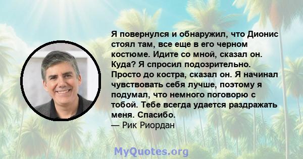 Я повернулся и обнаружил, что Дионис стоял там, все еще в его черном костюме. Идите со мной, сказал он. Куда? Я спросил подозрительно. Просто до костра, сказал он. Я начинал чувствовать себя лучше, поэтому я подумал,