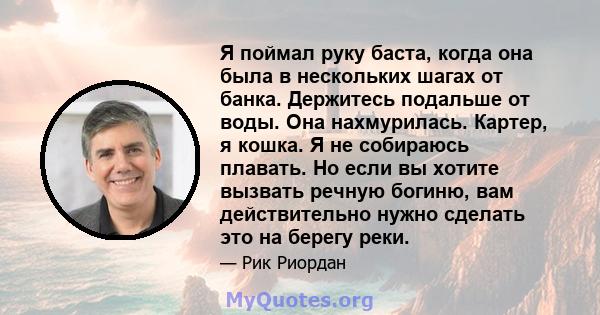 Я поймал руку баста, когда она была в нескольких шагах от банка. Держитесь подальше от воды. Она нахмурилась. Картер, я кошка. Я не собираюсь плавать. Но если вы хотите вызвать речную богиню, вам действительно нужно