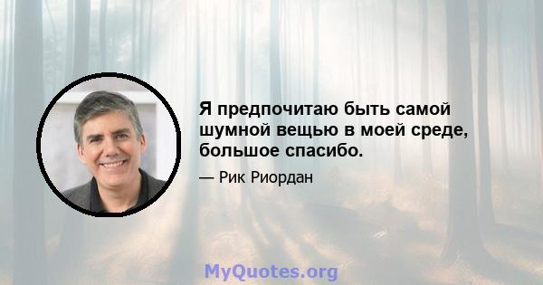 Я предпочитаю быть самой шумной вещью в моей среде, большое спасибо.