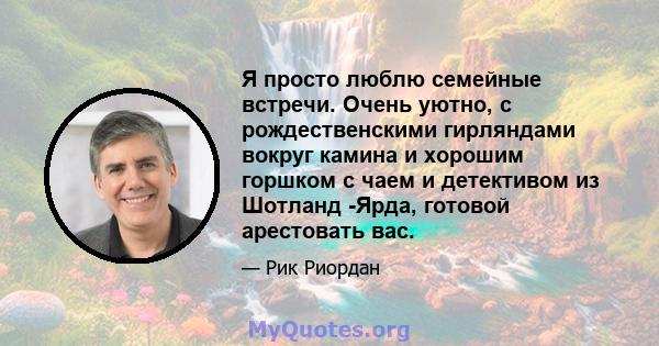 Я просто люблю семейные встречи. Очень уютно, с рождественскими гирляндами вокруг камина и хорошим горшком с чаем и детективом из Шотланд -Ярда, готовой арестовать вас.