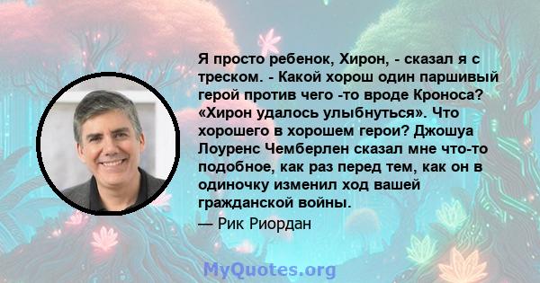 Я просто ребенок, Хирон, - сказал я с треском. - Какой хорош один паршивый герой против чего -то вроде Кроноса? «Хирон удалось улыбнуться». Что хорошего в хорошем герои? Джошуа Лоуренс Чемберлен сказал мне что-то