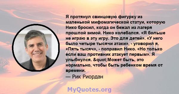 Я протянул свинцовую фигурку из маленькой мифомагической статуи, которую Нико бросил, когда он бежал из лагеря прошлой зимой. Нико колебался. «Я больше не играю в эту игру. Это для детей». «У него было четыре тысячи