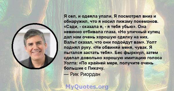 Я сел, и одеяла упали. Я посмотрел вниз и обнаружил, что я носил пижаму покемонов. «Сэди, - сказала я, - я тебя убью». Она невинно отбивала глаза. «Но уличный купец дал нам очень хорошую сделку на них. Вальт сказал, что 