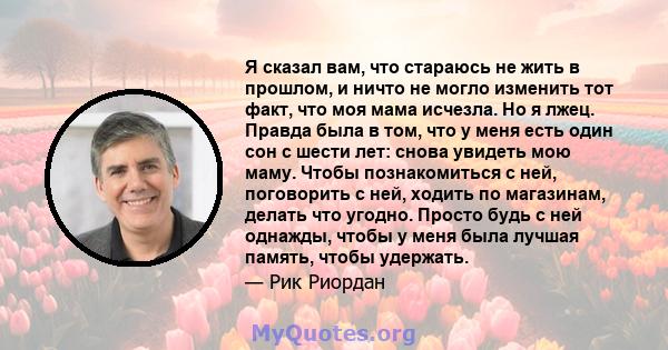 Я сказал вам, что стараюсь не жить в прошлом, и ничто не могло изменить тот факт, что моя мама исчезла. Но я лжец. Правда была в том, что у меня есть один сон с шести лет: снова увидеть мою маму. Чтобы познакомиться с