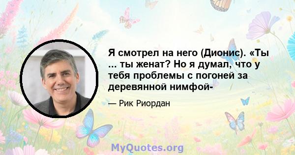 Я смотрел на него (Дионис). «Ты ... ты женат? Но я думал, что у тебя проблемы с погоней за деревянной нимфой-