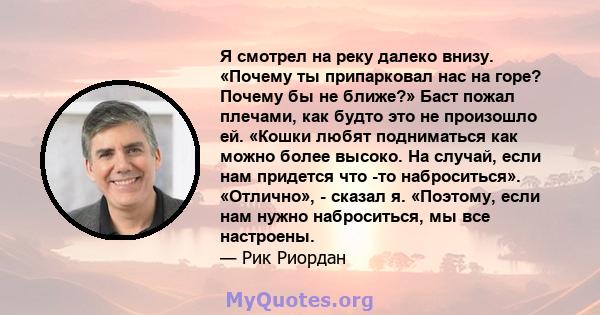 Я смотрел на реку далеко внизу. «Почему ты припарковал нас на горе? Почему бы не ближе?» Баст пожал плечами, как будто это не произошло ей. «Кошки любят подниматься как можно более высоко. На случай, если нам придется