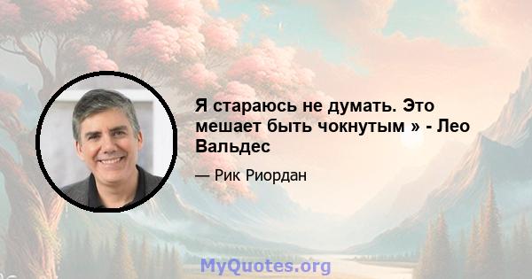 Я стараюсь не думать. Это мешает быть чокнутым » - Лео Вальдес