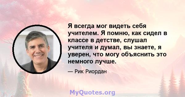 Я всегда мог видеть себя учителем. Я помню, как сидел в классе в детстве, слушал учителя и думал, вы знаете, я уверен, что могу объяснить это немного лучше.