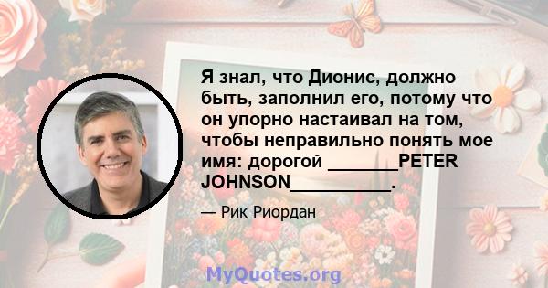 Я знал, что Дионис, должно быть, заполнил его, потому что он упорно настаивал на том, чтобы неправильно понять мое имя: дорогой _______PETER JOHNSON__________.