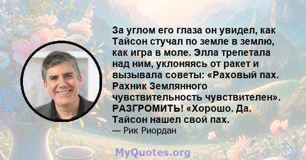 За углом его глаза он увидел, как Тайсон стучал по земле в землю, как игра в моле. Элла трепетала над ним, уклоняясь от ракет и вызывала советы: «Раховый пах. Рахник Землянного чувствительность чувствителен».