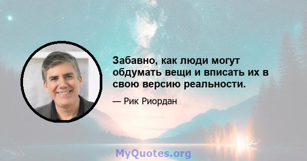 Забавно, как люди могут обдумать вещи и вписать их в свою версию реальности.