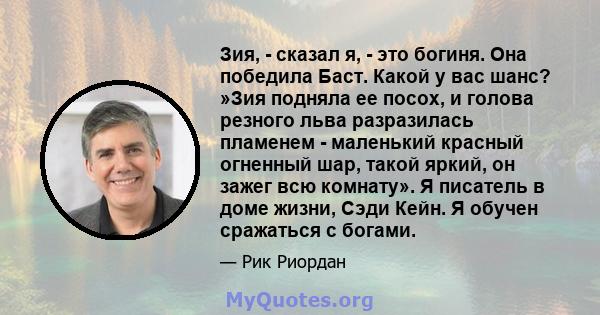 Зия, - сказал я, - это богиня. Она победила Баст. Какой у вас шанс? »Зия подняла ее посох, и голова резного льва разразилась пламенем - маленький красный огненный шар, такой яркий, он зажег всю комнату». Я писатель в