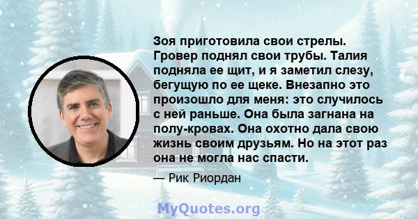 Зоя приготовила свои стрелы. Гровер поднял свои трубы. Талия подняла ее щит, и я заметил слезу, бегущую по ее щеке. Внезапно это произошло для меня: это случилось с ней раньше. Она была загнана на полу-кровах. Она