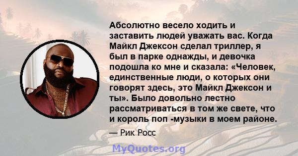 Абсолютно весело ходить и заставить людей уважать вас. Когда Майкл Джексон сделал триллер, я был в парке однажды, и девочка подошла ко мне и сказала: «Человек, единственные люди, о которых они говорят здесь, это Майкл