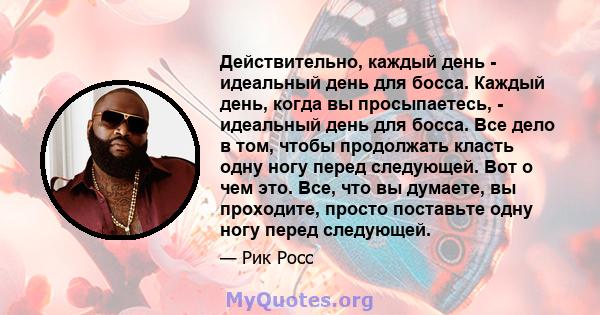 Действительно, каждый день - идеальный день для босса. Каждый день, когда вы просыпаетесь, - идеальный день для босса. Все дело в том, чтобы продолжать класть одну ногу перед следующей. Вот о чем это. Все, что вы