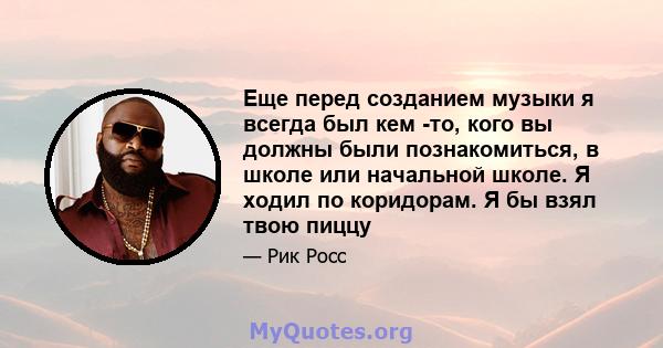 Еще перед созданием музыки я всегда был кем -то, кого вы должны были познакомиться, в школе или начальной школе. Я ходил по коридорам. Я бы взял твою пиццу