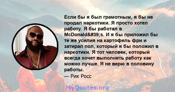 Если бы я был грамотным, я бы не продал наркотики. Я просто хотел работу. Я бы работал в McDonald's. И я бы приложил бы те же усилия на картофель фри и затирал пол, который я бы положил в наркотики. Я тот человек,