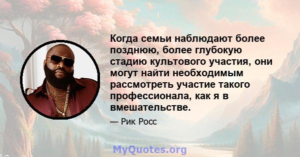 Когда семьи наблюдают более позднюю, более глубокую стадию культового участия, они могут найти необходимым рассмотреть участие такого профессионала, как я в вмешательстве.