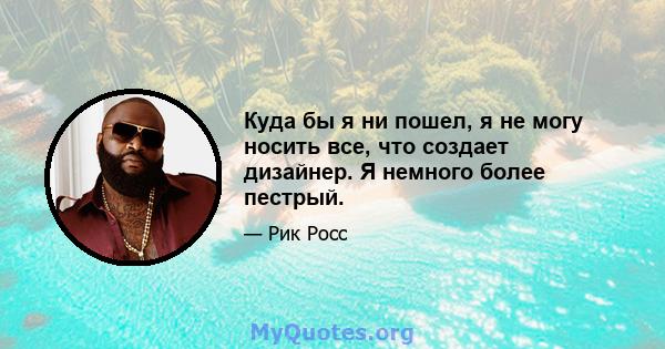 Куда бы я ни пошел, я не могу носить все, что создает дизайнер. Я немного более пестрый.