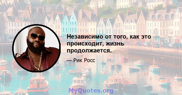 Независимо от того, как это происходит, жизнь продолжается.