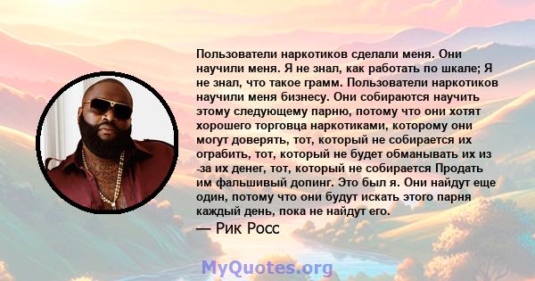 Пользователи наркотиков сделали меня. Они научили меня. Я не знал, как работать по шкале; Я не знал, что такое грамм. Пользователи наркотиков научили меня бизнесу. Они собираются научить этому следующему парню, потому