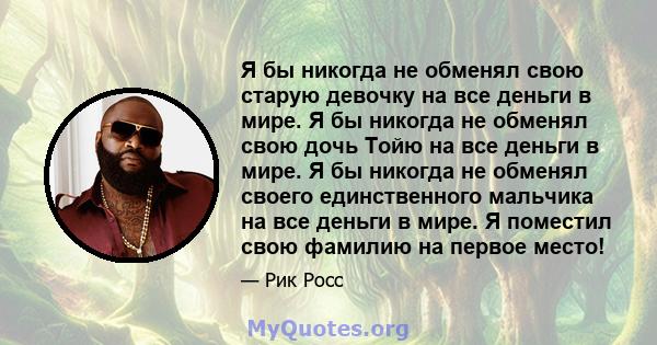 Я бы никогда не обменял свою старую девочку на все деньги в мире. Я бы никогда не обменял свою дочь Тойю на все деньги в мире. Я бы никогда не обменял своего единственного мальчика на все деньги в мире. Я поместил свою