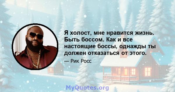 Я холост, мне нравится жизнь. Быть боссом. Как и все настоящие боссы, однажды ты должен отказаться от этого.