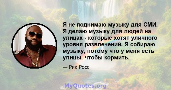 Я не поднимаю музыку для СМИ. Я делаю музыку для людей на улицах - которые хотят уличного уровня развлечений. Я собираю музыку, потому что у меня есть улицы, чтобы кормить.