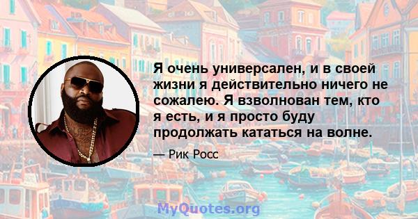 Я очень универсален, и в своей жизни я действительно ничего не сожалею. Я взволнован тем, кто я есть, и я просто буду продолжать кататься на волне.