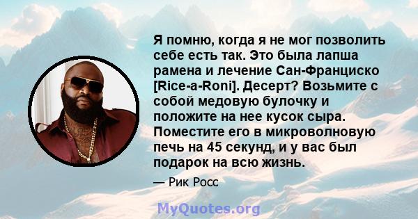 Я помню, когда я не мог позволить себе есть так. Это была лапша рамена и лечение Сан-Франциско [Rice-a-Roni]. Десерт? Возьмите с собой медовую булочку и положите на нее кусок сыра. Поместите его в микроволновую печь на