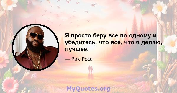 Я просто беру все по одному и убедитесь, что все, что я делаю, лучшее.