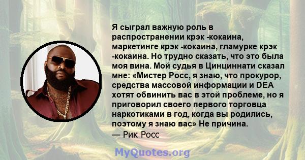 Я сыграл важную роль в распространении крэк -кокаина, маркетинге крэк -кокаина, гламурке крэк -кокаина. Но трудно сказать, что это была моя вина. Мой судья в Цинциннати сказал мне: «Мистер Росс, я знаю, что прокурор,