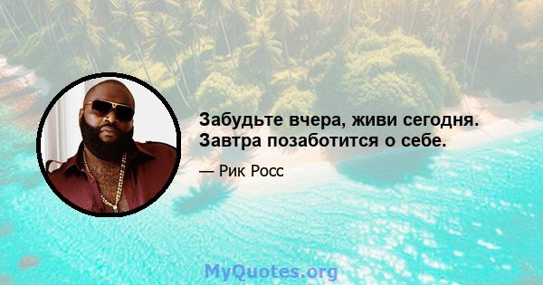 Забудьте вчера, живи сегодня. Завтра позаботится о себе.