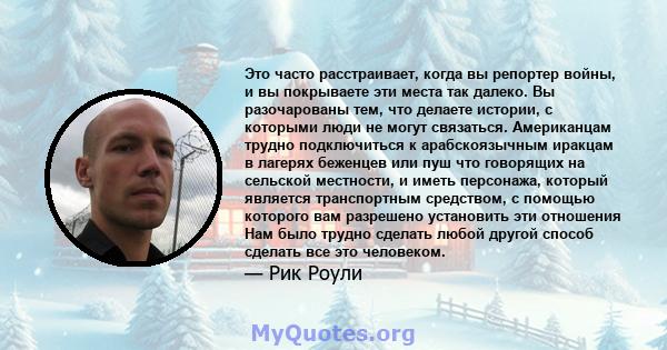 Это часто расстраивает, когда вы репортер войны, и вы покрываете эти места так далеко. Вы разочарованы тем, что делаете истории, с которыми люди не могут связаться. Американцам трудно подключиться к арабскоязычным