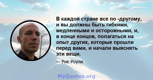 В каждой стране все по -другому, и вы должны быть гибкими, медленными и осторожными, и, в конце концов, полагаться на опыт других, которые прошли перед вами, и начали выяснять эти вещи.