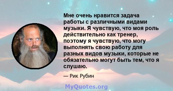 Мне очень нравится задача работы с различными видами музыки. Я чувствую, что моя роль действительно как тренер, поэтому я чувствую, что могу выполнять свою работу для разных видов музыки, которые не обязательно могут