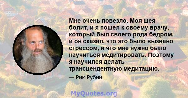 Мне очень повезло. Моя шея болит, и я пошел к своему врачу, который был своего рода бедром, и он сказал, что это было вызвано стрессом, и что мне нужно было научиться медитировать. Поэтому я научился делать