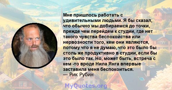 Мне пришлось работать с удивительными людьми. Я бы сказал, что обычно мы добираемся до точки, прежде чем перейдем к студии, где нет такого чувства беспокойства или нервозности того, кем они являются, потому что я не