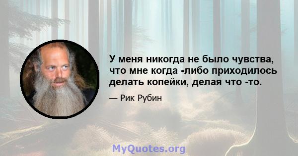 У меня никогда не было чувства, что мне когда -либо приходилось делать копейки, делая что -то.