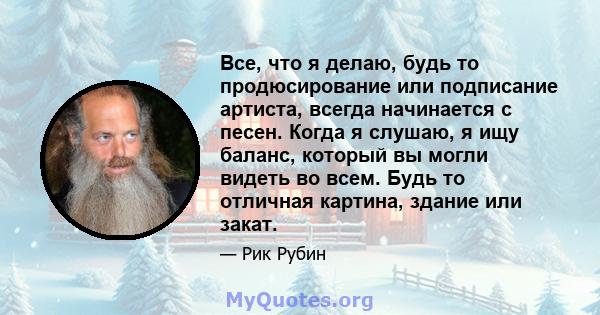 Все, что я делаю, будь то продюсирование или подписание артиста, всегда начинается с песен. Когда я слушаю, я ищу баланс, который вы могли видеть во всем. Будь то отличная картина, здание или закат.