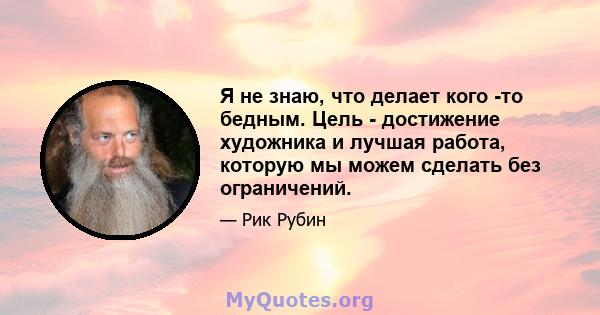 Я не знаю, что делает кого -то бедным. Цель - достижение художника и лучшая работа, которую мы можем сделать без ограничений.