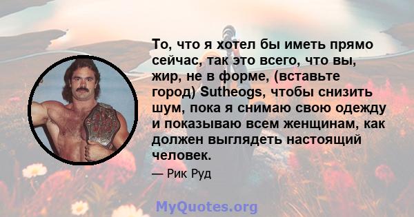 То, что я хотел бы иметь прямо сейчас, так это всего, что вы, жир, не в форме, (вставьте город) Sutheogs, чтобы снизить шум, пока я снимаю свою одежду и показываю всем женщинам, как должен выглядеть настоящий человек.