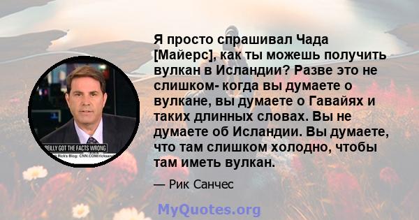 Я просто спрашивал Чада [Майерс], как ты можешь получить вулкан в Исландии? Разве это не слишком- когда вы думаете о вулкане, вы думаете о Гавайях и таких длинных словах. Вы не думаете об Исландии. Вы думаете, что там