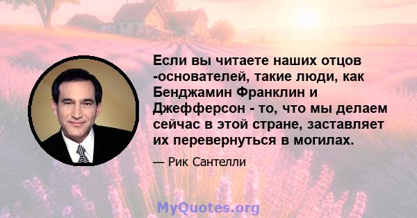 Если вы читаете наших отцов -основателей, такие люди, как Бенджамин Франклин и Джефферсон - то, что мы делаем сейчас в этой стране, заставляет их перевернуться в могилах.