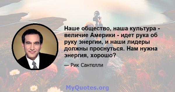 Наше общество, наша культура - величие Америки - идет рука об руку энергии, и наши лидеры должны проснуться. Нам нужна энергия, хорошо?