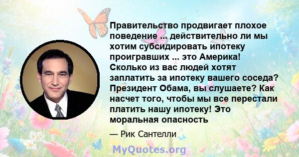 Правительство продвигает плохое поведение ... действительно ли мы хотим субсидировать ипотеку проигравших ... это Америка! Сколько из вас людей хотят заплатить за ипотеку вашего соседа? Президент Обама, вы слушаете? Как 