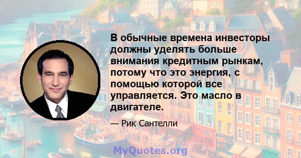 В обычные времена инвесторы должны уделять больше внимания кредитным рынкам, потому что это энергия, с помощью которой все управляется. Это масло в двигателе.