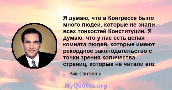 Я думаю, что в Конгрессе было много людей, которые не знали всех тонкостей Конституции. Я думаю, что у нас есть целая комната людей, которые имеют рекордное законодательство с точки зрения количества страниц, которые не 